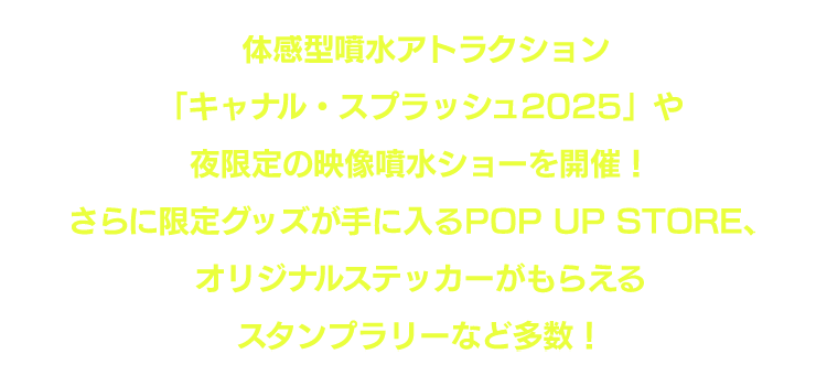 体感型噴水アトラクション「キャナル・スプラッシュ2025」や夜限定の映像噴水ショーを開催！さらに限定グッズが手に入るPOP UP STORE、オリジナルステッカーがもらえるスタンプラリーなど多数！