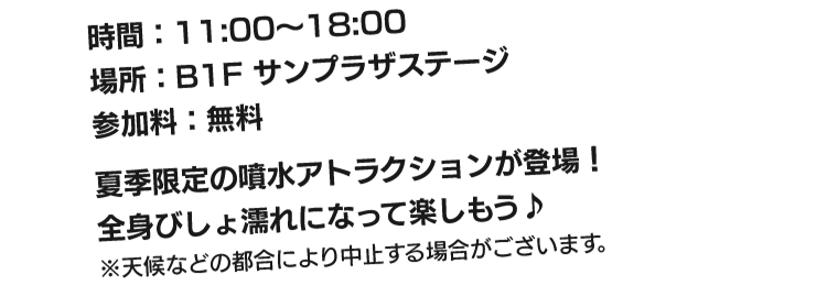 時間：11:00～18:00、場所：B1サンプラザステージ、参加料：無料　夏季限定の噴水アトラクションが登場！全身びしょ濡れになって楽しもう！※天候などの都合により中止する場合がございます