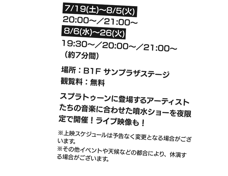 7/19(土)～8/5(火)：20:00～/21:00～、8/6(水)～26(火)：19:30～/20:00～/21:00～（約7分間）　場所：B1サンプラザステージ、観覧料：無料　スプラトゥーンに登場するアーティストたちの音楽に合わせた噴水ショーを夜限定で開催！ライブ映像も！※上映スケジュールは予告なく変更となる場合がございます。※その他イベントや天候などの都合により、休演する場合がございます。