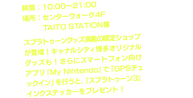 時間：10:00～21:00、場所：センターウォーク4F TAITO STATION横　スプラトゥーングッズ満載の限定ショップが登場！キャナルシティ博多オリジナルグッズも！さらにスマートフォン向けアプリ『My Nintendo』で「GPSチェックイン」を行うと、『スプラトゥーン3』インクステッカーをプレゼント！