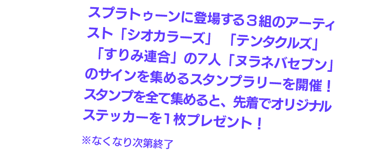 スプラトゥーンに登場する3組のアーティスト「シオカラーズ」「テンタクルズ」「すりみ連合」の7人「ヌラネバセブン」のサインを集めるスタンプラリーを開催！スタンプを全て集めると、先着でオリジナルステッカーを1枚プレゼント！※なくなり次第終了