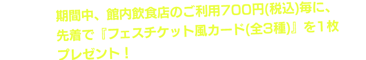 期間中、館内飲食店のご利用700円（税込）毎に、先着で『フェスチケット風カード（3種）』を1枚プレゼント！