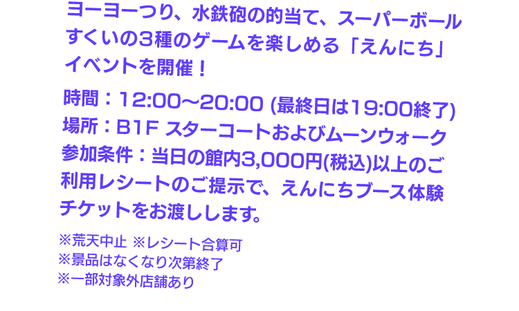 ヨーヨーつり、水鉄砲の的当て、スーパーボールすくいの3種のゲームを楽しめる「えんにち」イベントを開催！　時間：12:00～20:00（最終日は19:00終了）　場所：B1スターコートおよびムーンウォーク　参加条件：当日の館内3,000円（税込）以上のご利用レシートのご提示で、えんにちブース体験チケットをお渡しします。※荒天中止　※レシート合算可　※一部対象外店舗あり